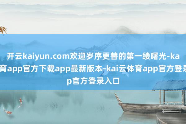 开云kaiyun.com欢迎岁序更替的第一缕曙光-kai云体育app官方下载app最新版本-kai云体育app官方登录入口