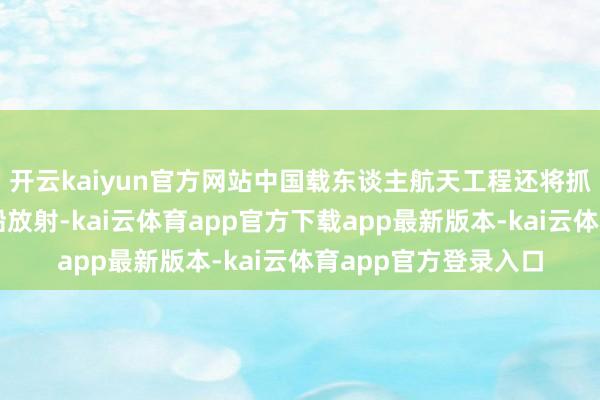 开云kaiyun官方网站中国载东谈主航天工程还将抓行天舟十号货运飞船放射-kai云体育app官方下载app最新版本-kai云体育app官方登录入口