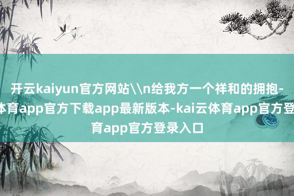 开云kaiyun官方网站\n给我方一个祥和的拥抱-kai云体育app官方下载app最新版本-kai云体育app官方登录入口