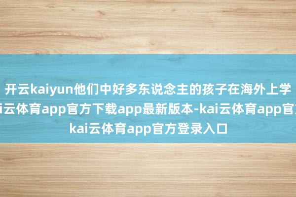 开云kaiyun他们中好多东说念主的孩子在海外上学或职责-kai云体育app官方下载app最新版本-kai云体育app官方登录入口