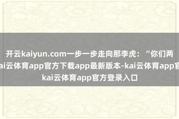 开云kaiyun.com一步一步走向那李虎：“你们两个狗侍从-kai云体育app官方下载app最新版本-kai云体育app官方登录入口