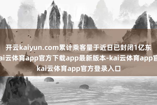 开云kaiyun.com累计乘客量于近日已封闭1亿东说念主次-kai云体育app官方下载app最新版本-kai云体育app官方登录入口