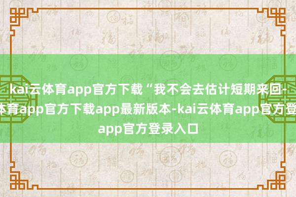 kai云体育app官方下载　　“我不会去估计短期来回-kai云体育app官方下载app最新版本-kai云体育app官方登录入口